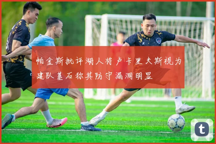 帕金斯批评湖人将卢卡里夫斯视为建队基石称其防守漏洞明显